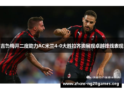 吉鲁梅开二度助力AC米兰4-0大胜拉齐奥展现卓越锋线表现