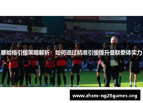 滕哈格引援策略解析：如何通过精准引援提升曼联整体实力