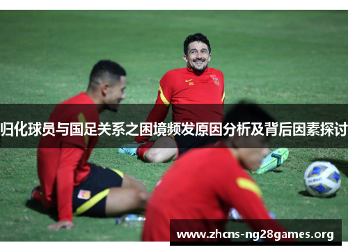 归化球员与国足关系之困境频发原因分析及背后因素探讨