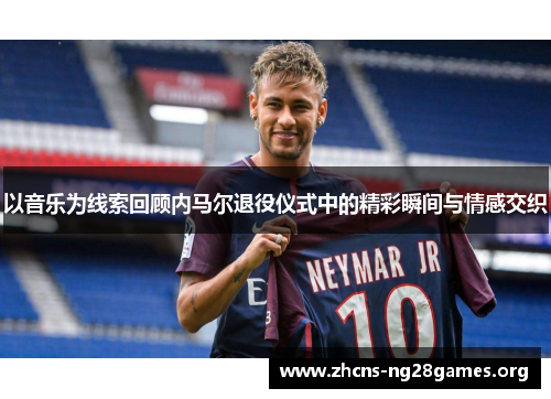 以音乐为线索回顾内马尔退役仪式中的精彩瞬间与情感交织