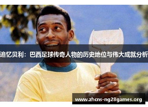 追忆贝利:巴西足球传奇人物的历史地位与伟大成就分析