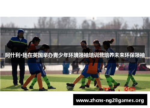 阿什利·扬在英国举办青少年环境领袖培训营培养未来环保领袖 阿什利·扬在英国举办青少年环境领袖培训营培养未来环保领袖