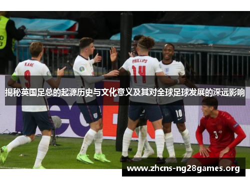 揭秘英国足总的起源历史与文化意义及其对全球足球发展的深远影响 揭秘英国足总的起源历史与文化意义及其对全球足球发展的深远影响