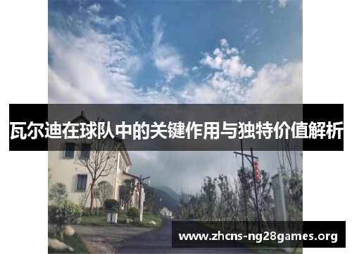 瓦尔迪在球队中的关键作用与独特价值解析