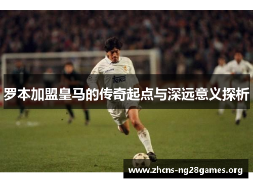 罗本加盟皇马的传奇起点与深远意义探析