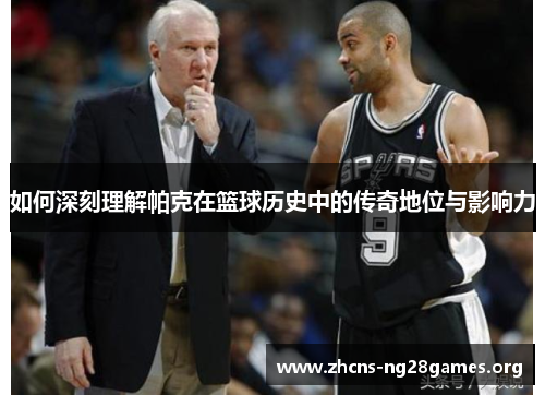 如何深刻理解帕克在篮球历史中的传奇地位与影响力